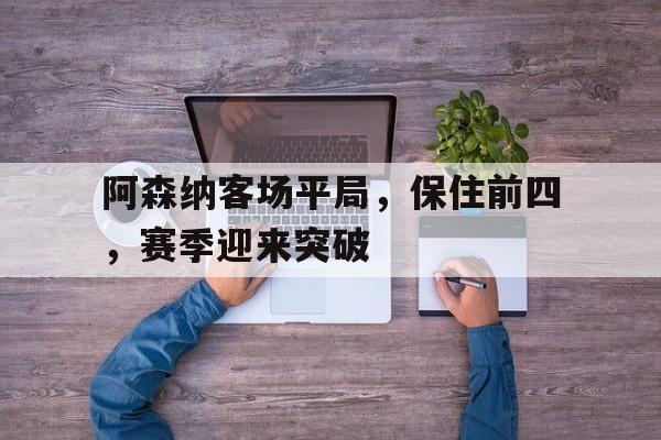 开云体育app-阿森纳客场平局，保住前四，赛季迎来突破(阿森纳前瞻盼终结4场不胜颓势 两大主力)